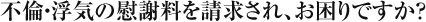 不倫・浮気の慰謝料を請求され、お困りですか？